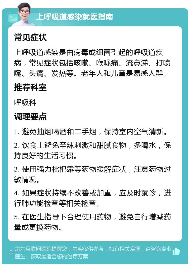 上呼吸道感染就医指南 常见症状 上呼吸道感染是由病毒或细菌引起的呼吸道疾病，常见症状包括咳嗽、喉咙痛、流鼻涕、打喷嚏、头痛、发热等。老年人和儿童是易感人群。 推荐科室 呼吸科 调理要点 1. 避免抽烟喝酒和二手烟，保持室内空气清新。 2. 饮食上避免辛辣刺激和甜腻食物，多喝水，保持良好的生活习惯。 3. 使用强力枇杷露等药物缓解症状，注意药物过敏情况。 4. 如果症状持续不改善或加重，应及时就诊，进行肺功能检查等相关检查。 5. 在医生指导下合理使用药物，避免自行增减药量或更换药物。