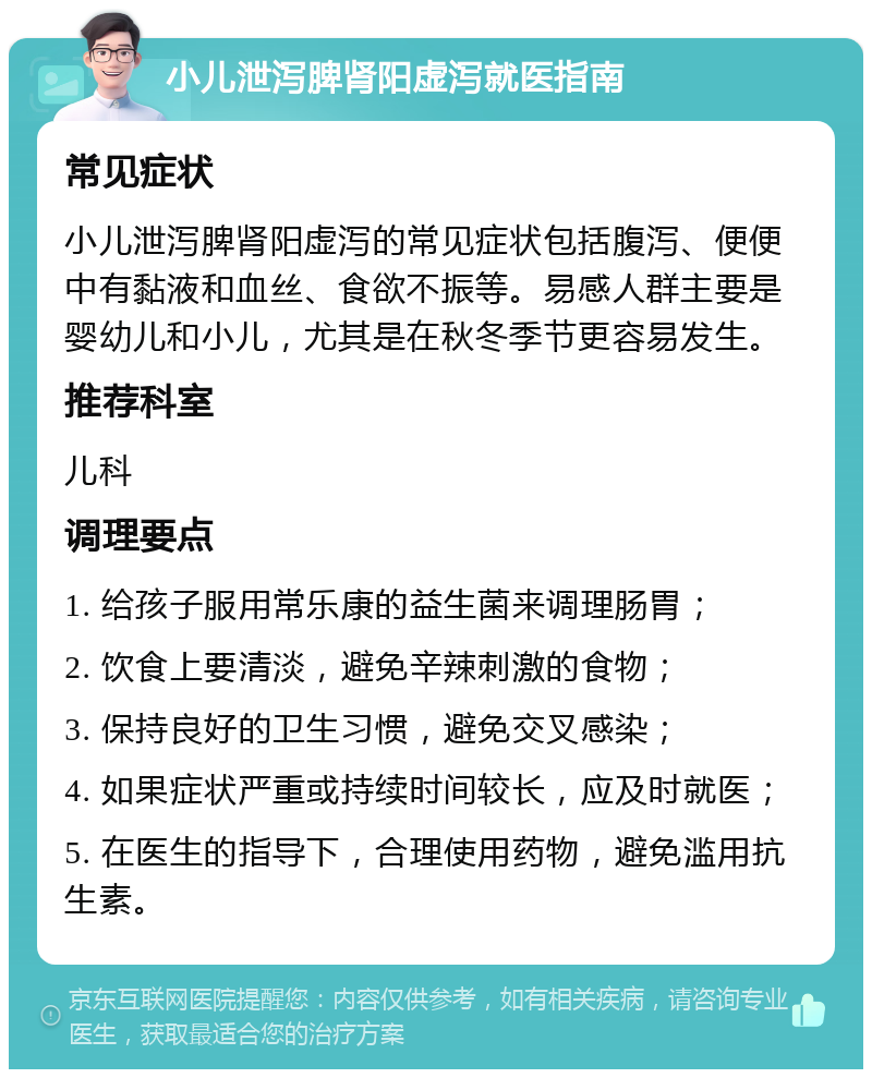 小儿泄泻脾肾阳虚泻就医指南 常见症状 小儿泄泻脾肾阳虚泻的常见症状包括腹泻、便便中有黏液和血丝、食欲不振等。易感人群主要是婴幼儿和小儿，尤其是在秋冬季节更容易发生。 推荐科室 儿科 调理要点 1. 给孩子服用常乐康的益生菌来调理肠胃； 2. 饮食上要清淡，避免辛辣刺激的食物； 3. 保持良好的卫生习惯，避免交叉感染； 4. 如果症状严重或持续时间较长，应及时就医； 5. 在医生的指导下，合理使用药物，避免滥用抗生素。