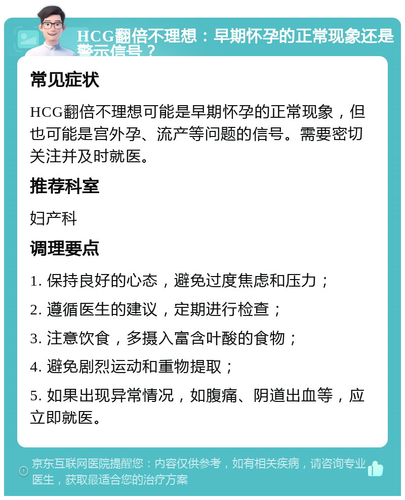 HCG翻倍不理想：早期怀孕的正常现象还是警示信号？ 常见症状 HCG翻倍不理想可能是早期怀孕的正常现象，但也可能是宫外孕、流产等问题的信号。需要密切关注并及时就医。 推荐科室 妇产科 调理要点 1. 保持良好的心态，避免过度焦虑和压力； 2. 遵循医生的建议，定期进行检查； 3. 注意饮食，多摄入富含叶酸的食物； 4. 避免剧烈运动和重物提取； 5. 如果出现异常情况，如腹痛、阴道出血等，应立即就医。