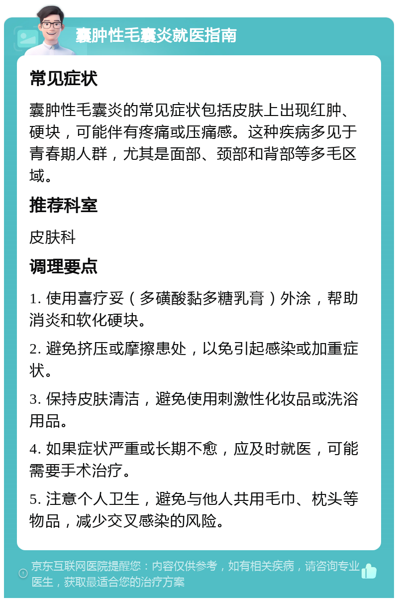 囊肿性毛囊炎就医指南 常见症状 囊肿性毛囊炎的常见症状包括皮肤上出现红肿、硬块，可能伴有疼痛或压痛感。这种疾病多见于青春期人群，尤其是面部、颈部和背部等多毛区域。 推荐科室 皮肤科 调理要点 1. 使用喜疗妥（多磺酸黏多糖乳膏）外涂，帮助消炎和软化硬块。 2. 避免挤压或摩擦患处，以免引起感染或加重症状。 3. 保持皮肤清洁，避免使用刺激性化妆品或洗浴用品。 4. 如果症状严重或长期不愈，应及时就医，可能需要手术治疗。 5. 注意个人卫生，避免与他人共用毛巾、枕头等物品，减少交叉感染的风险。