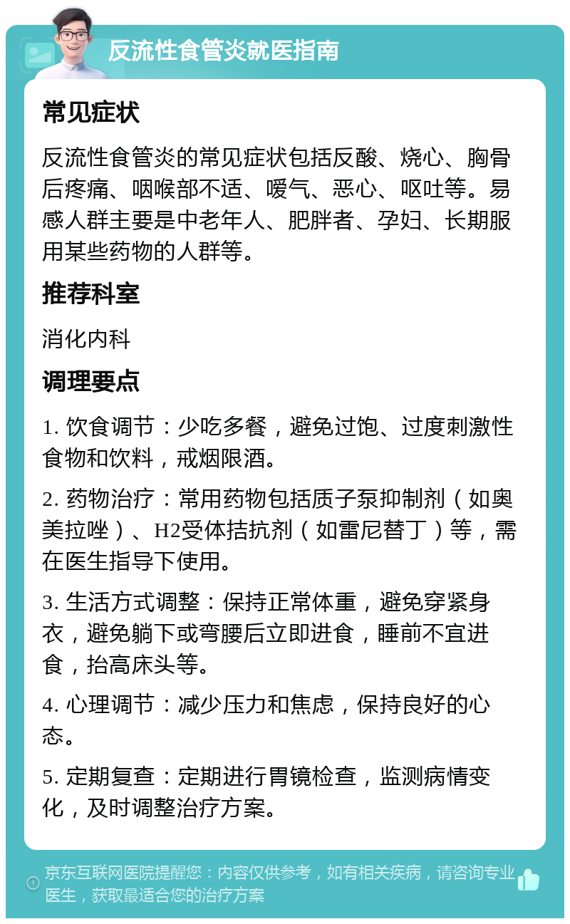 反流性食管炎就医指南 常见症状 反流性食管炎的常见症状包括反酸、烧心、胸骨后疼痛、咽喉部不适、嗳气、恶心、呕吐等。易感人群主要是中老年人、肥胖者、孕妇、长期服用某些药物的人群等。 推荐科室 消化内科 调理要点 1. 饮食调节：少吃多餐，避免过饱、过度刺激性食物和饮料，戒烟限酒。 2. 药物治疗：常用药物包括质子泵抑制剂（如奥美拉唑）、H2受体拮抗剂（如雷尼替丁）等，需在医生指导下使用。 3. 生活方式调整：保持正常体重，避免穿紧身衣，避免躺下或弯腰后立即进食，睡前不宜进食，抬高床头等。 4. 心理调节：减少压力和焦虑，保持良好的心态。 5. 定期复查：定期进行胃镜检查，监测病情变化，及时调整治疗方案。