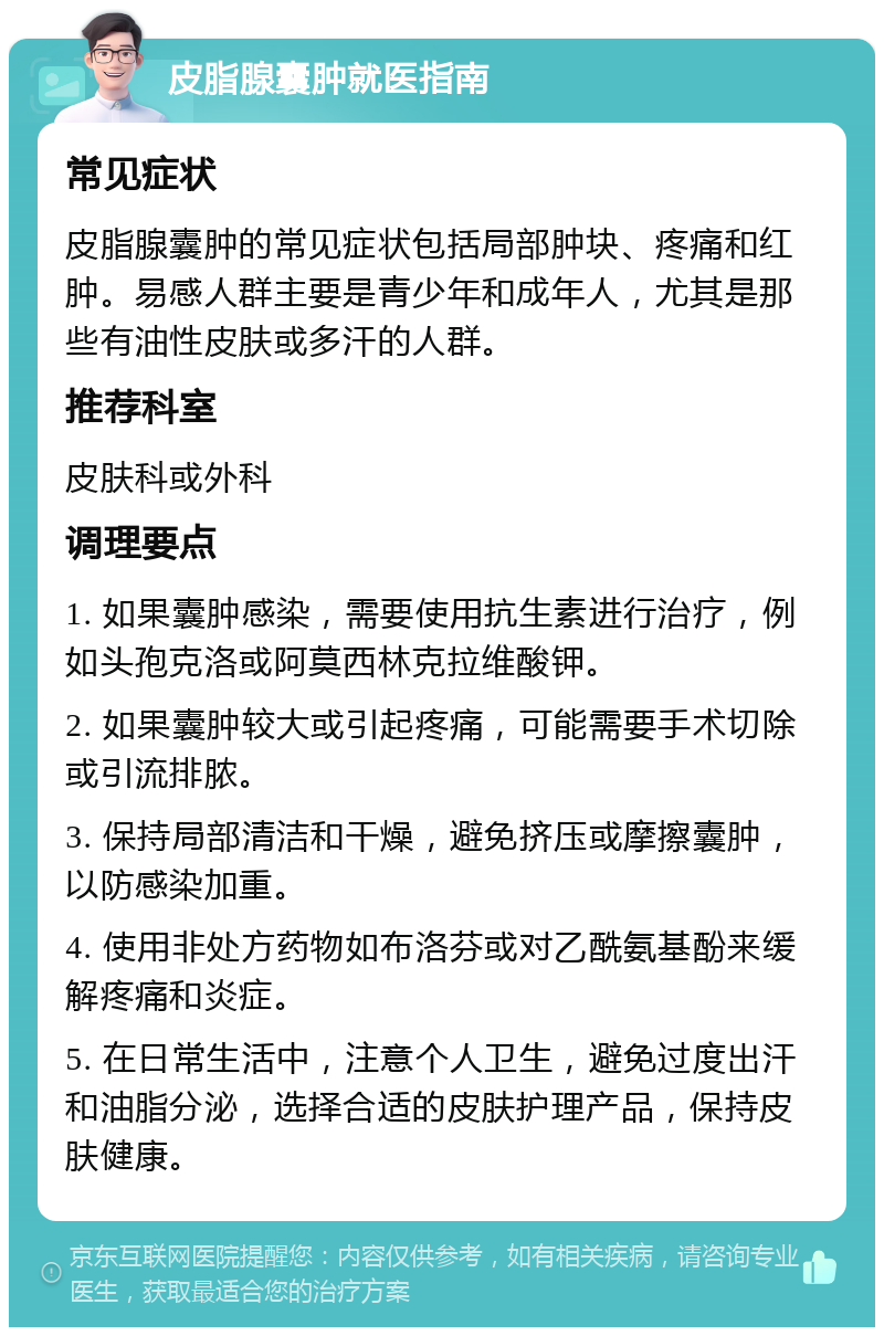 皮脂腺囊肿就医指南 常见症状 皮脂腺囊肿的常见症状包括局部肿块、疼痛和红肿。易感人群主要是青少年和成年人，尤其是那些有油性皮肤或多汗的人群。 推荐科室 皮肤科或外科 调理要点 1. 如果囊肿感染，需要使用抗生素进行治疗，例如头孢克洛或阿莫西林克拉维酸钾。 2. 如果囊肿较大或引起疼痛，可能需要手术切除或引流排脓。 3. 保持局部清洁和干燥，避免挤压或摩擦囊肿，以防感染加重。 4. 使用非处方药物如布洛芬或对乙酰氨基酚来缓解疼痛和炎症。 5. 在日常生活中，注意个人卫生，避免过度出汗和油脂分泌，选择合适的皮肤护理产品，保持皮肤健康。