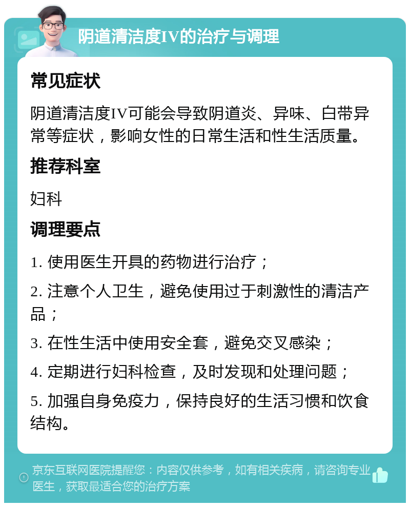 阴道清洁度IV的治疗与调理 常见症状 阴道清洁度IV可能会导致阴道炎、异味、白带异常等症状，影响女性的日常生活和性生活质量。 推荐科室 妇科 调理要点 1. 使用医生开具的药物进行治疗； 2. 注意个人卫生，避免使用过于刺激性的清洁产品； 3. 在性生活中使用安全套，避免交叉感染； 4. 定期进行妇科检查，及时发现和处理问题； 5. 加强自身免疫力，保持良好的生活习惯和饮食结构。