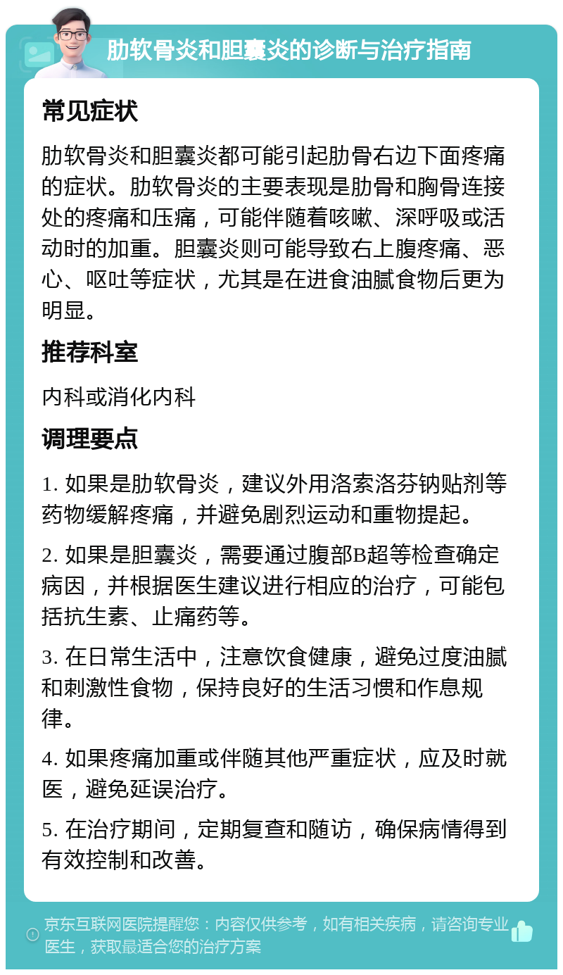 肋软骨炎和胆囊炎的诊断与治疗指南 常见症状 肋软骨炎和胆囊炎都可能引起肋骨右边下面疼痛的症状。肋软骨炎的主要表现是肋骨和胸骨连接处的疼痛和压痛，可能伴随着咳嗽、深呼吸或活动时的加重。胆囊炎则可能导致右上腹疼痛、恶心、呕吐等症状，尤其是在进食油腻食物后更为明显。 推荐科室 内科或消化内科 调理要点 1. 如果是肋软骨炎，建议外用洛索洛芬钠贴剂等药物缓解疼痛，并避免剧烈运动和重物提起。 2. 如果是胆囊炎，需要通过腹部B超等检查确定病因，并根据医生建议进行相应的治疗，可能包括抗生素、止痛药等。 3. 在日常生活中，注意饮食健康，避免过度油腻和刺激性食物，保持良好的生活习惯和作息规律。 4. 如果疼痛加重或伴随其他严重症状，应及时就医，避免延误治疗。 5. 在治疗期间，定期复查和随访，确保病情得到有效控制和改善。