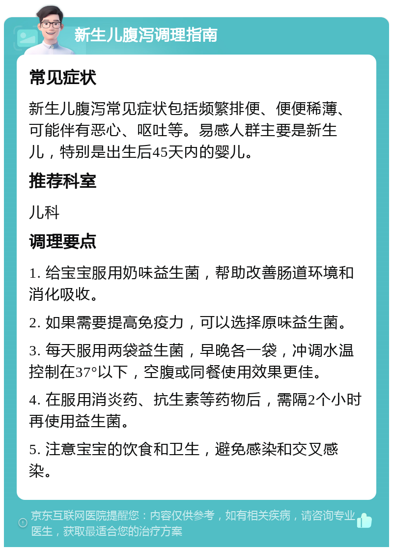 新生儿腹泻调理指南 常见症状 新生儿腹泻常见症状包括频繁排便、便便稀薄、可能伴有恶心、呕吐等。易感人群主要是新生儿，特别是出生后45天内的婴儿。 推荐科室 儿科 调理要点 1. 给宝宝服用奶味益生菌，帮助改善肠道环境和消化吸收。 2. 如果需要提高免疫力，可以选择原味益生菌。 3. 每天服用两袋益生菌，早晚各一袋，冲调水温控制在37°以下，空腹或同餐使用效果更佳。 4. 在服用消炎药、抗生素等药物后，需隔2个小时再使用益生菌。 5. 注意宝宝的饮食和卫生，避免感染和交叉感染。