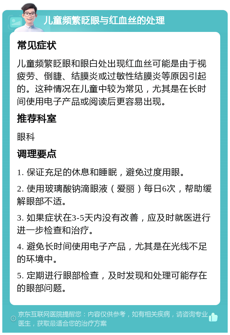 儿童频繁眨眼与红血丝的处理 常见症状 儿童频繁眨眼和眼白处出现红血丝可能是由于视疲劳、倒睫、结膜炎或过敏性结膜炎等原因引起的。这种情况在儿童中较为常见，尤其是在长时间使用电子产品或阅读后更容易出现。 推荐科室 眼科 调理要点 1. 保证充足的休息和睡眠，避免过度用眼。 2. 使用玻璃酸钠滴眼液（爱丽）每日6次，帮助缓解眼部不适。 3. 如果症状在3-5天内没有改善，应及时就医进行进一步检查和治疗。 4. 避免长时间使用电子产品，尤其是在光线不足的环境中。 5. 定期进行眼部检查，及时发现和处理可能存在的眼部问题。