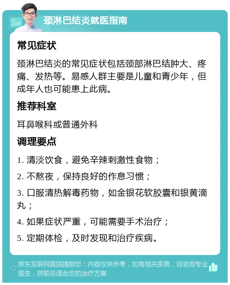 颈淋巴结炎就医指南 常见症状 颈淋巴结炎的常见症状包括颈部淋巴结肿大、疼痛、发热等。易感人群主要是儿童和青少年，但成年人也可能患上此病。 推荐科室 耳鼻喉科或普通外科 调理要点 1. 清淡饮食，避免辛辣刺激性食物； 2. 不熬夜，保持良好的作息习惯； 3. 口服清热解毒药物，如金银花软胶囊和银黄滴丸； 4. 如果症状严重，可能需要手术治疗； 5. 定期体检，及时发现和治疗疾病。