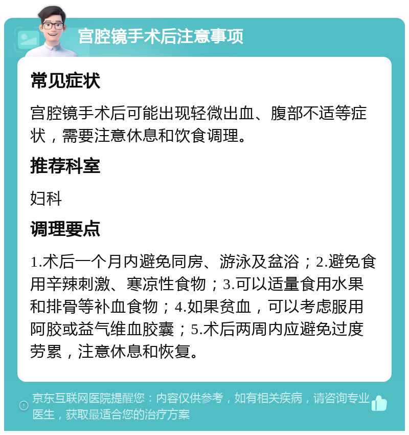 宫腔镜手术后注意事项 常见症状 宫腔镜手术后可能出现轻微出血、腹部不适等症状，需要注意休息和饮食调理。 推荐科室 妇科 调理要点 1.术后一个月内避免同房、游泳及盆浴；2.避免食用辛辣刺激、寒凉性食物；3.可以适量食用水果和排骨等补血食物；4.如果贫血，可以考虑服用阿胶或益气维血胶囊；5.术后两周内应避免过度劳累，注意休息和恢复。