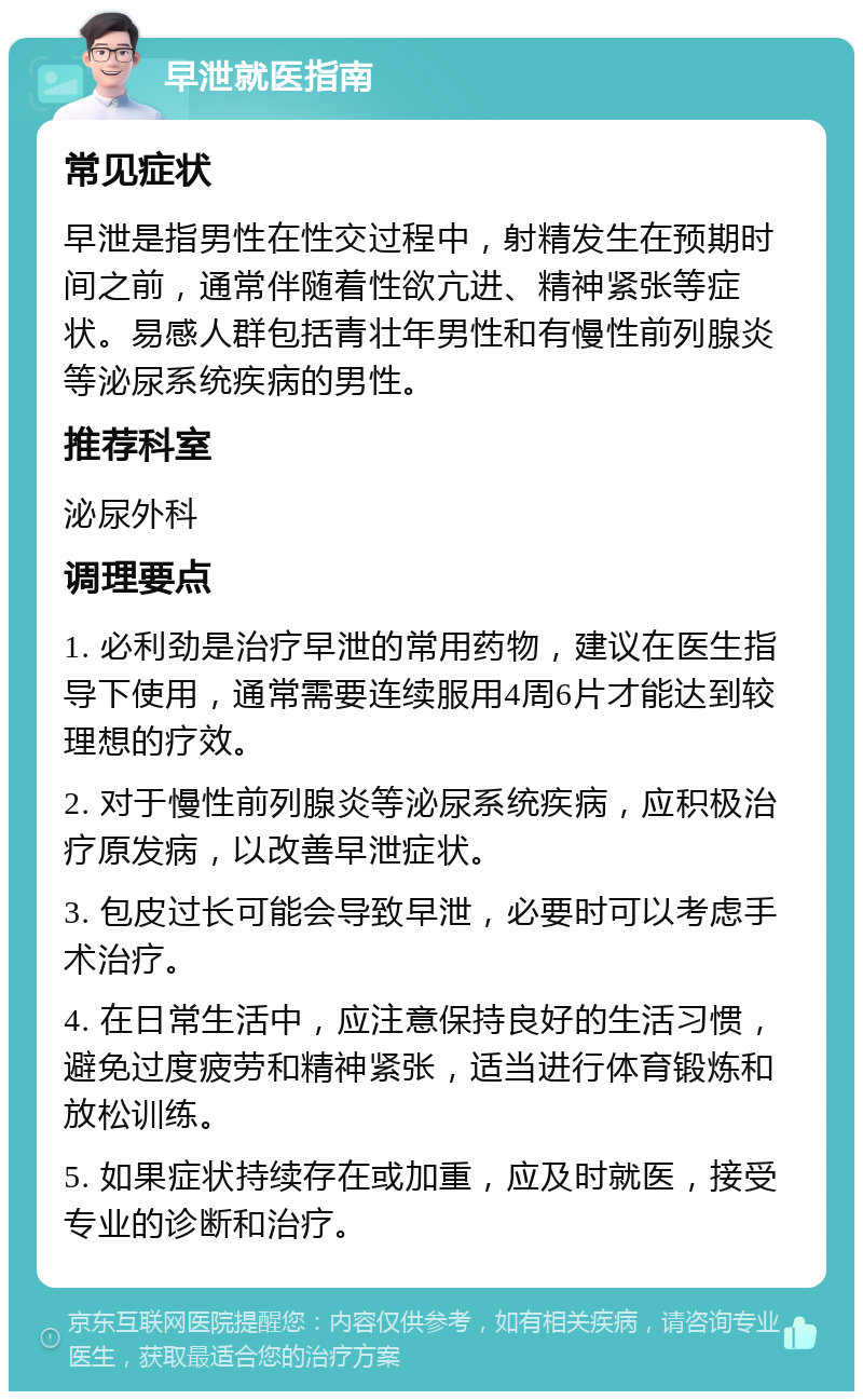 早泄就医指南 常见症状 早泄是指男性在性交过程中，射精发生在预期时间之前，通常伴随着性欲亢进、精神紧张等症状。易感人群包括青壮年男性和有慢性前列腺炎等泌尿系统疾病的男性。 推荐科室 泌尿外科 调理要点 1. 必利劲是治疗早泄的常用药物，建议在医生指导下使用，通常需要连续服用4周6片才能达到较理想的疗效。 2. 对于慢性前列腺炎等泌尿系统疾病，应积极治疗原发病，以改善早泄症状。 3. 包皮过长可能会导致早泄，必要时可以考虑手术治疗。 4. 在日常生活中，应注意保持良好的生活习惯，避免过度疲劳和精神紧张，适当进行体育锻炼和放松训练。 5. 如果症状持续存在或加重，应及时就医，接受专业的诊断和治疗。