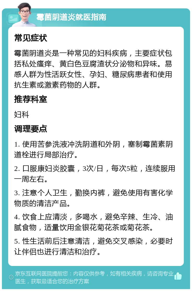 霉菌阴道炎就医指南 常见症状 霉菌阴道炎是一种常见的妇科疾病，主要症状包括私处瘙痒、黄白色豆腐渣状分泌物和异味。易感人群为性活跃女性、孕妇、糖尿病患者和使用抗生素或激素药物的人群。 推荐科室 妇科 调理要点 1. 使用苦参洗液冲洗阴道和外阴，塞制霉菌素阴道栓进行局部治疗。 2. 口服康妇炎胶囊，3次/日，每次5粒，连续服用一周左右。 3. 注意个人卫生，勤换内裤，避免使用有害化学物质的清洁产品。 4. 饮食上应清淡，多喝水，避免辛辣、生冷、油腻食物，适量饮用金银花菊花茶或菊花茶。 5. 性生活前后注意清洁，避免交叉感染，必要时让伴侣也进行清洁和治疗。