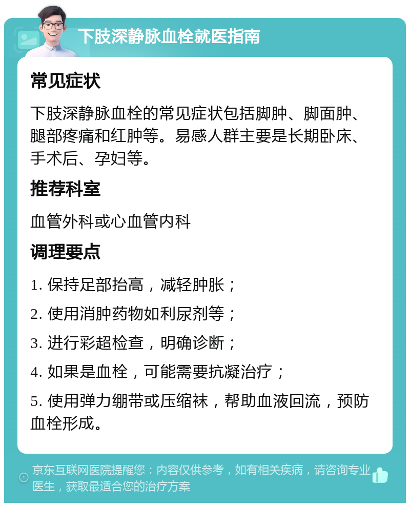 下肢深静脉血栓就医指南 常见症状 下肢深静脉血栓的常见症状包括脚肿、脚面肿、腿部疼痛和红肿等。易感人群主要是长期卧床、手术后、孕妇等。 推荐科室 血管外科或心血管内科 调理要点 1. 保持足部抬高，减轻肿胀； 2. 使用消肿药物如利尿剂等； 3. 进行彩超检查，明确诊断； 4. 如果是血栓，可能需要抗凝治疗； 5. 使用弹力绷带或压缩袜，帮助血液回流，预防血栓形成。