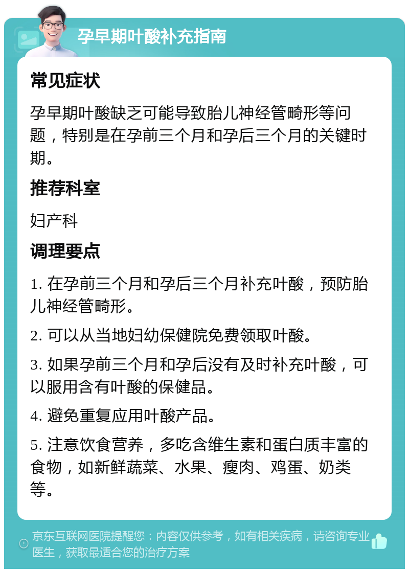 孕早期叶酸补充指南 常见症状 孕早期叶酸缺乏可能导致胎儿神经管畸形等问题，特别是在孕前三个月和孕后三个月的关键时期。 推荐科室 妇产科 调理要点 1. 在孕前三个月和孕后三个月补充叶酸，预防胎儿神经管畸形。 2. 可以从当地妇幼保健院免费领取叶酸。 3. 如果孕前三个月和孕后没有及时补充叶酸，可以服用含有叶酸的保健品。 4. 避免重复应用叶酸产品。 5. 注意饮食营养，多吃含维生素和蛋白质丰富的食物，如新鲜蔬菜、水果、瘦肉、鸡蛋、奶类等。