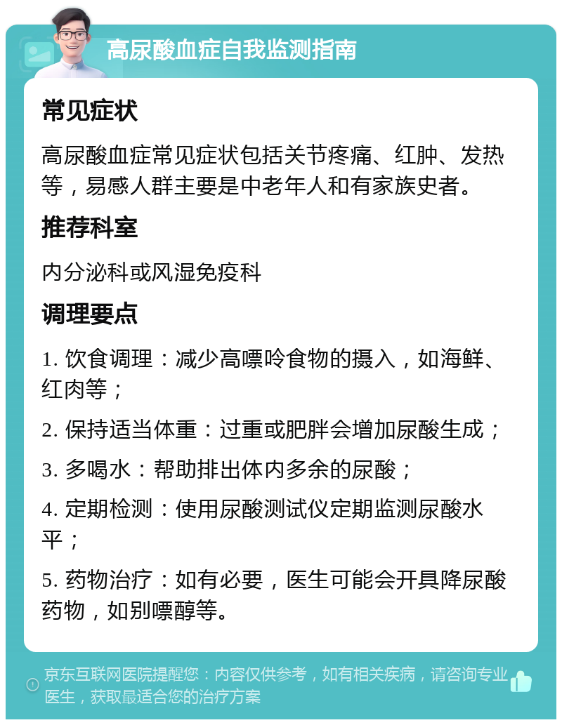 高尿酸血症自我监测指南 常见症状 高尿酸血症常见症状包括关节疼痛、红肿、发热等，易感人群主要是中老年人和有家族史者。 推荐科室 内分泌科或风湿免疫科 调理要点 1. 饮食调理：减少高嘌呤食物的摄入，如海鲜、红肉等； 2. 保持适当体重：过重或肥胖会增加尿酸生成； 3. 多喝水：帮助排出体内多余的尿酸； 4. 定期检测：使用尿酸测试仪定期监测尿酸水平； 5. 药物治疗：如有必要，医生可能会开具降尿酸药物，如别嘌醇等。