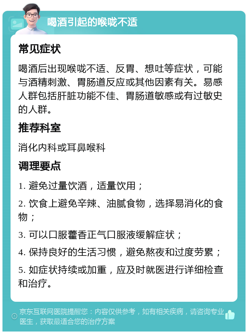 喝酒引起的喉咙不适 常见症状 喝酒后出现喉咙不适、反胃、想吐等症状，可能与酒精刺激、胃肠道反应或其他因素有关。易感人群包括肝脏功能不佳、胃肠道敏感或有过敏史的人群。 推荐科室 消化内科或耳鼻喉科 调理要点 1. 避免过量饮酒，适量饮用； 2. 饮食上避免辛辣、油腻食物，选择易消化的食物； 3. 可以口服藿香正气口服液缓解症状； 4. 保持良好的生活习惯，避免熬夜和过度劳累； 5. 如症状持续或加重，应及时就医进行详细检查和治疗。