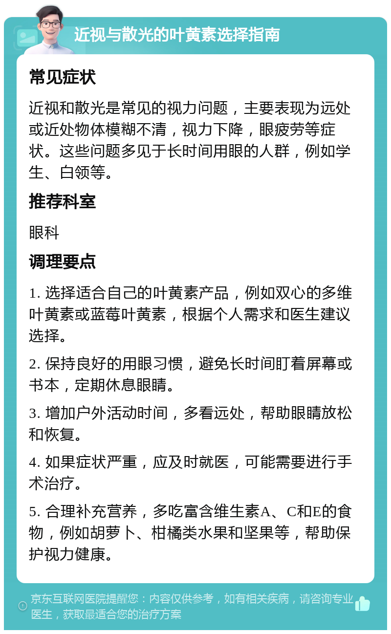 近视与散光的叶黄素选择指南 常见症状 近视和散光是常见的视力问题，主要表现为远处或近处物体模糊不清，视力下降，眼疲劳等症状。这些问题多见于长时间用眼的人群，例如学生、白领等。 推荐科室 眼科 调理要点 1. 选择适合自己的叶黄素产品，例如双心的多维叶黄素或蓝莓叶黄素，根据个人需求和医生建议选择。 2. 保持良好的用眼习惯，避免长时间盯着屏幕或书本，定期休息眼睛。 3. 增加户外活动时间，多看远处，帮助眼睛放松和恢复。 4. 如果症状严重，应及时就医，可能需要进行手术治疗。 5. 合理补充营养，多吃富含维生素A、C和E的食物，例如胡萝卜、柑橘类水果和坚果等，帮助保护视力健康。