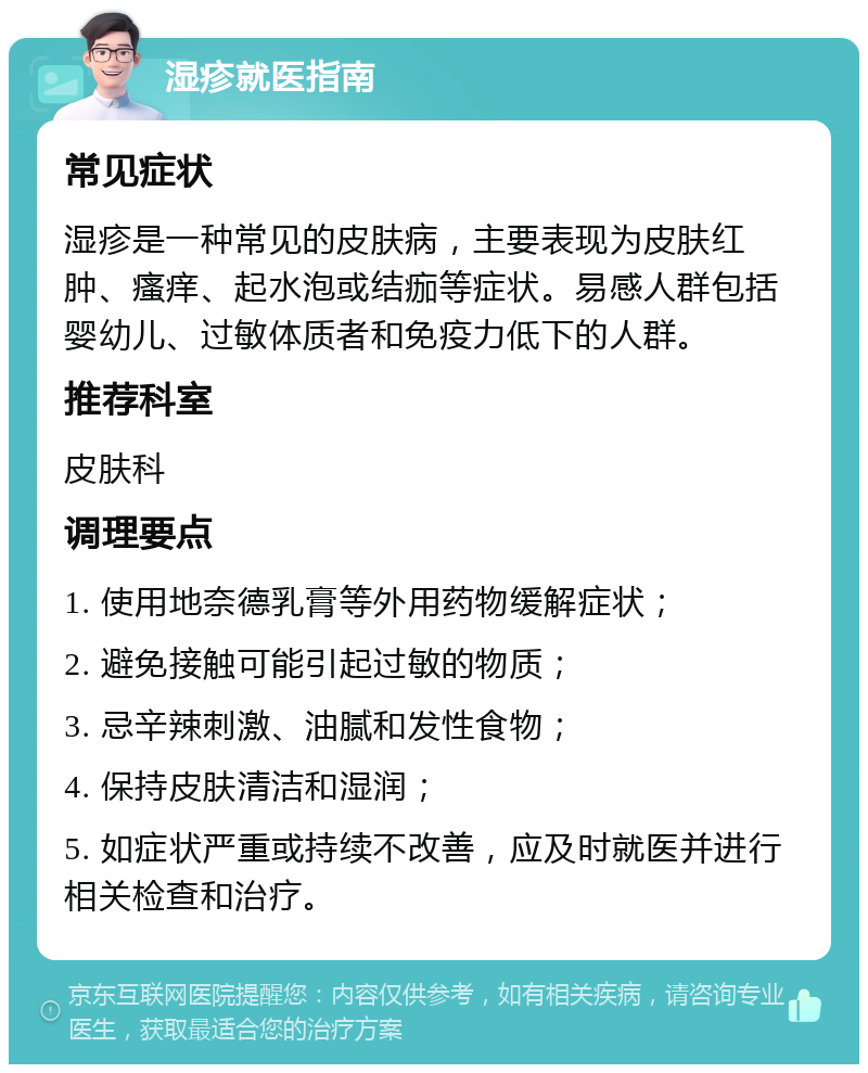 湿疹就医指南 常见症状 湿疹是一种常见的皮肤病，主要表现为皮肤红肿、瘙痒、起水泡或结痂等症状。易感人群包括婴幼儿、过敏体质者和免疫力低下的人群。 推荐科室 皮肤科 调理要点 1. 使用地奈德乳膏等外用药物缓解症状； 2. 避免接触可能引起过敏的物质； 3. 忌辛辣刺激、油腻和发性食物； 4. 保持皮肤清洁和湿润； 5. 如症状严重或持续不改善，应及时就医并进行相关检查和治疗。