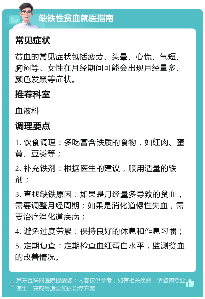 缺铁性贫血就医指南 常见症状 贫血的常见症状包括疲劳、头晕、心慌、气短、胸闷等。女性在月经期间可能会出现月经量多、颜色发黑等症状。 推荐科室 血液科 调理要点 1. 饮食调理：多吃富含铁质的食物，如红肉、蛋黄、豆类等； 2. 补充铁剂：根据医生的建议，服用适量的铁剂； 3. 查找缺铁原因：如果是月经量多导致的贫血，需要调整月经周期；如果是消化道慢性失血，需要治疗消化道疾病； 4. 避免过度劳累：保持良好的休息和作息习惯； 5. 定期复查：定期检查血红蛋白水平，监测贫血的改善情况。