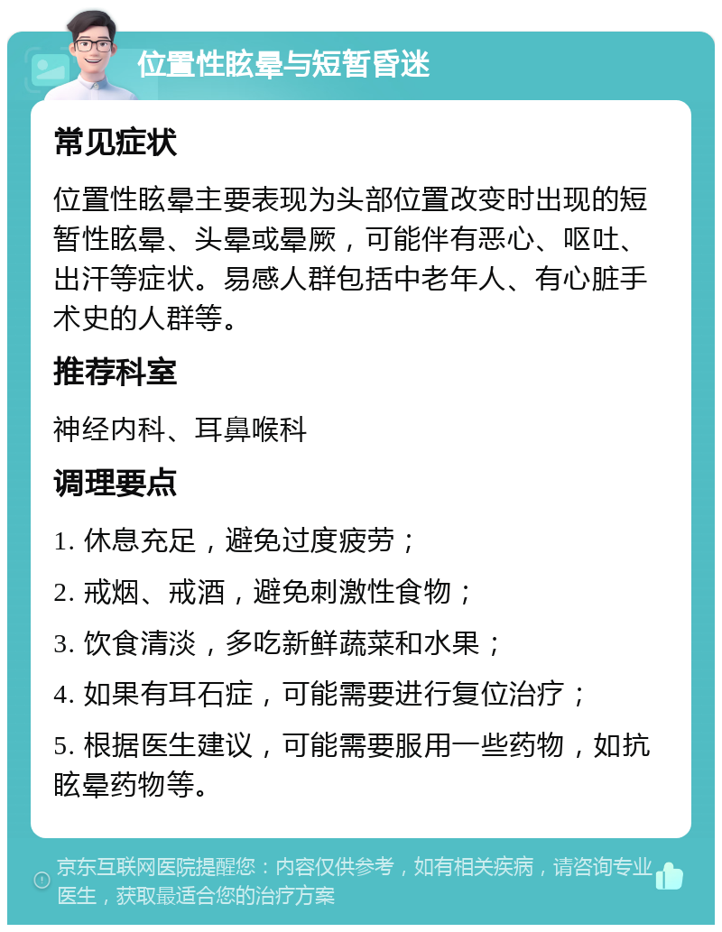 位置性眩晕与短暂昏迷 常见症状 位置性眩晕主要表现为头部位置改变时出现的短暂性眩晕、头晕或晕厥，可能伴有恶心、呕吐、出汗等症状。易感人群包括中老年人、有心脏手术史的人群等。 推荐科室 神经内科、耳鼻喉科 调理要点 1. 休息充足，避免过度疲劳； 2. 戒烟、戒酒，避免刺激性食物； 3. 饮食清淡，多吃新鲜蔬菜和水果； 4. 如果有耳石症，可能需要进行复位治疗； 5. 根据医生建议，可能需要服用一些药物，如抗眩晕药物等。