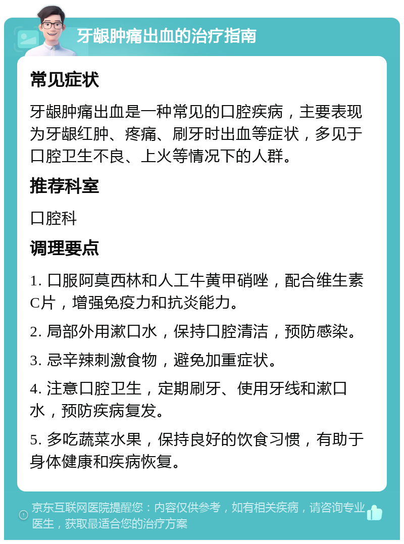 牙龈肿痛出血的治疗指南 常见症状 牙龈肿痛出血是一种常见的口腔疾病，主要表现为牙龈红肿、疼痛、刷牙时出血等症状，多见于口腔卫生不良、上火等情况下的人群。 推荐科室 口腔科 调理要点 1. 口服阿莫西林和人工牛黄甲硝唑，配合维生素C片，增强免疫力和抗炎能力。 2. 局部外用漱口水，保持口腔清洁，预防感染。 3. 忌辛辣刺激食物，避免加重症状。 4. 注意口腔卫生，定期刷牙、使用牙线和漱口水，预防疾病复发。 5. 多吃蔬菜水果，保持良好的饮食习惯，有助于身体健康和疾病恢复。