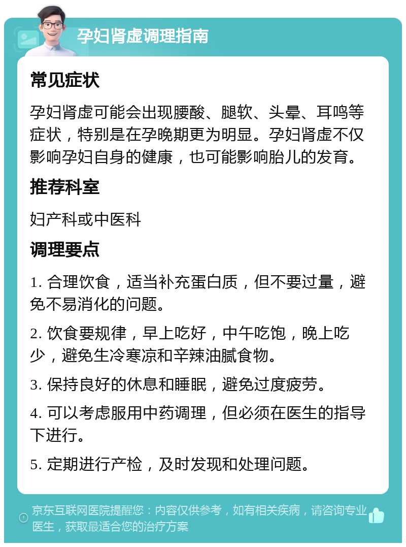 孕妇肾虚调理指南 常见症状 孕妇肾虚可能会出现腰酸、腿软、头晕、耳鸣等症状，特别是在孕晚期更为明显。孕妇肾虚不仅影响孕妇自身的健康，也可能影响胎儿的发育。 推荐科室 妇产科或中医科 调理要点 1. 合理饮食，适当补充蛋白质，但不要过量，避免不易消化的问题。 2. 饮食要规律，早上吃好，中午吃饱，晚上吃少，避免生冷寒凉和辛辣油腻食物。 3. 保持良好的休息和睡眠，避免过度疲劳。 4. 可以考虑服用中药调理，但必须在医生的指导下进行。 5. 定期进行产检，及时发现和处理问题。