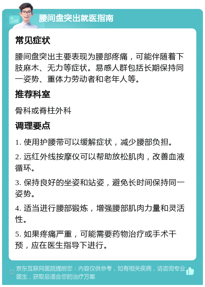 腰间盘突出就医指南 常见症状 腰间盘突出主要表现为腰部疼痛，可能伴随着下肢麻木、无力等症状。易感人群包括长期保持同一姿势、重体力劳动者和老年人等。 推荐科室 骨科或脊柱外科 调理要点 1. 使用护腰带可以缓解症状，减少腰部负担。 2. 远红外线按摩仪可以帮助放松肌肉，改善血液循环。 3. 保持良好的坐姿和站姿，避免长时间保持同一姿势。 4. 适当进行腰部锻炼，增强腰部肌肉力量和灵活性。 5. 如果疼痛严重，可能需要药物治疗或手术干预，应在医生指导下进行。