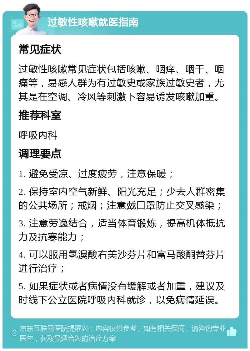 过敏性咳嗽就医指南 常见症状 过敏性咳嗽常见症状包括咳嗽、咽痒、咽干、咽痛等，易感人群为有过敏史或家族过敏史者，尤其是在空调、冷风等刺激下容易诱发咳嗽加重。 推荐科室 呼吸内科 调理要点 1. 避免受凉、过度疲劳，注意保暖； 2. 保持室内空气新鲜、阳光充足；少去人群密集的公共场所；戒烟；注意戴口罩防止交叉感染； 3. 注意劳逸结合，适当体育锻炼，提高机体抵抗力及抗寒能力； 4. 可以服用氢溴酸右美沙芬片和富马酸酮替芬片进行治疗； 5. 如果症状或者病情没有缓解或者加重，建议及时线下公立医院呼吸内科就诊，以免病情延误。