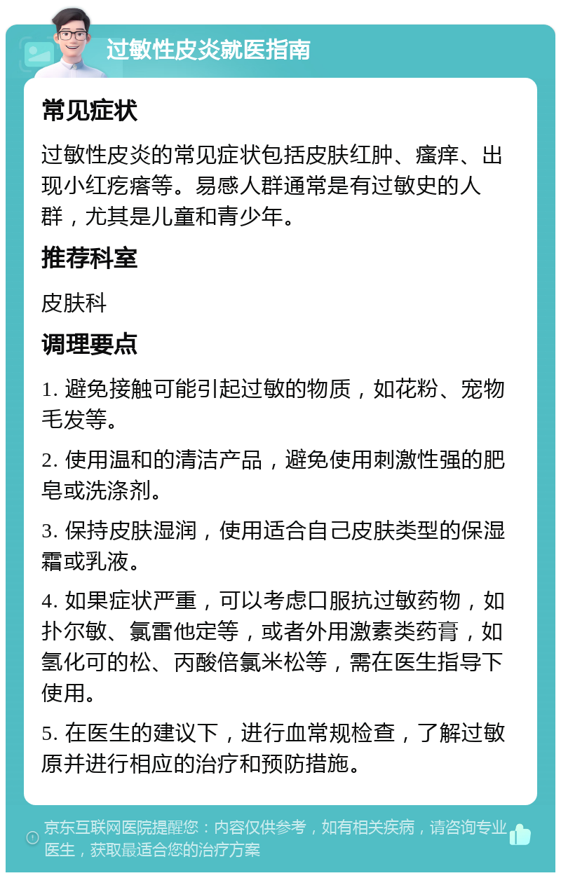 过敏性皮炎就医指南 常见症状 过敏性皮炎的常见症状包括皮肤红肿、瘙痒、出现小红疙瘩等。易感人群通常是有过敏史的人群，尤其是儿童和青少年。 推荐科室 皮肤科 调理要点 1. 避免接触可能引起过敏的物质，如花粉、宠物毛发等。 2. 使用温和的清洁产品，避免使用刺激性强的肥皂或洗涤剂。 3. 保持皮肤湿润，使用适合自己皮肤类型的保湿霜或乳液。 4. 如果症状严重，可以考虑口服抗过敏药物，如扑尔敏、氯雷他定等，或者外用激素类药膏，如氢化可的松、丙酸倍氯米松等，需在医生指导下使用。 5. 在医生的建议下，进行血常规检查，了解过敏原并进行相应的治疗和预防措施。