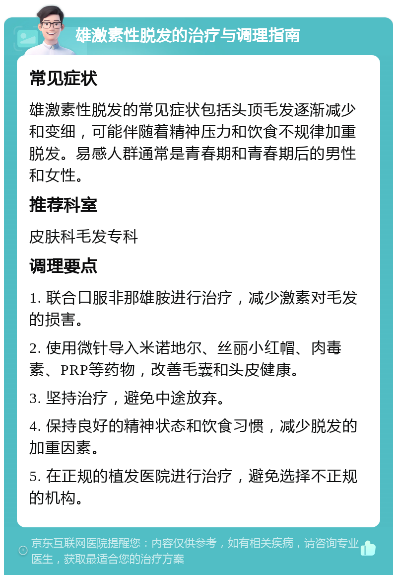 雄激素性脱发的治疗与调理指南 常见症状 雄激素性脱发的常见症状包括头顶毛发逐渐减少和变细，可能伴随着精神压力和饮食不规律加重脱发。易感人群通常是青春期和青春期后的男性和女性。 推荐科室 皮肤科毛发专科 调理要点 1. 联合口服非那雄胺进行治疗，减少激素对毛发的损害。 2. 使用微针导入米诺地尔、丝丽小红帽、肉毒素、PRP等药物，改善毛囊和头皮健康。 3. 坚持治疗，避免中途放弃。 4. 保持良好的精神状态和饮食习惯，减少脱发的加重因素。 5. 在正规的植发医院进行治疗，避免选择不正规的机构。