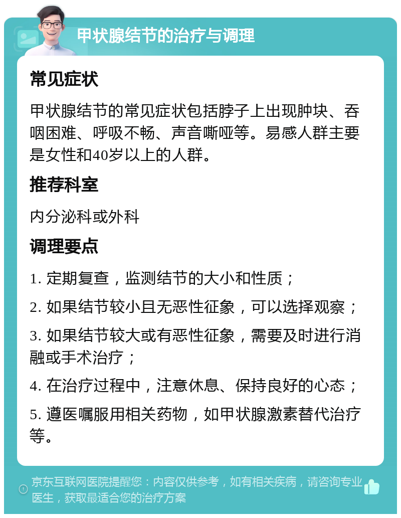 甲状腺结节的治疗与调理 常见症状 甲状腺结节的常见症状包括脖子上出现肿块、吞咽困难、呼吸不畅、声音嘶哑等。易感人群主要是女性和40岁以上的人群。 推荐科室 内分泌科或外科 调理要点 1. 定期复查，监测结节的大小和性质； 2. 如果结节较小且无恶性征象，可以选择观察； 3. 如果结节较大或有恶性征象，需要及时进行消融或手术治疗； 4. 在治疗过程中，注意休息、保持良好的心态； 5. 遵医嘱服用相关药物，如甲状腺激素替代治疗等。