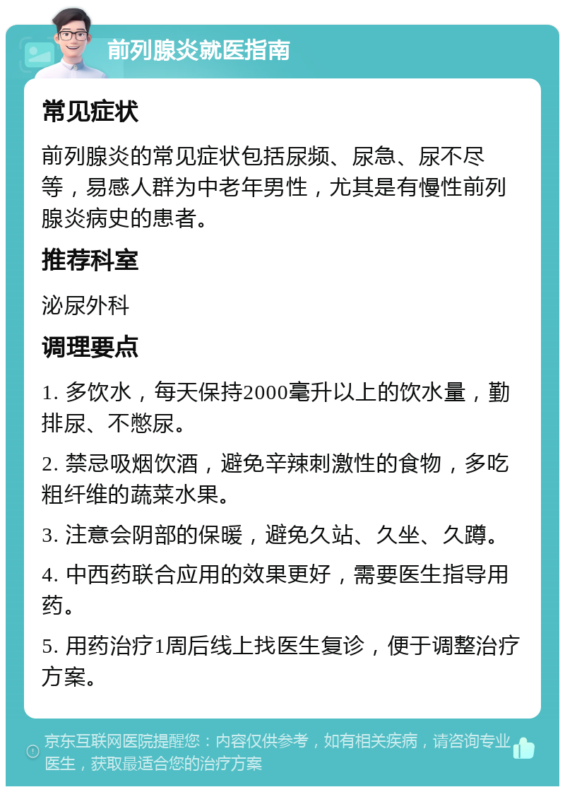 前列腺炎就医指南 常见症状 前列腺炎的常见症状包括尿频、尿急、尿不尽等，易感人群为中老年男性，尤其是有慢性前列腺炎病史的患者。 推荐科室 泌尿外科 调理要点 1. 多饮水，每天保持2000毫升以上的饮水量，勤排尿、不憋尿。 2. 禁忌吸烟饮酒，避免辛辣刺激性的食物，多吃粗纤维的蔬菜水果。 3. 注意会阴部的保暖，避免久站、久坐、久蹲。 4. 中西药联合应用的效果更好，需要医生指导用药。 5. 用药治疗1周后线上找医生复诊，便于调整治疗方案。