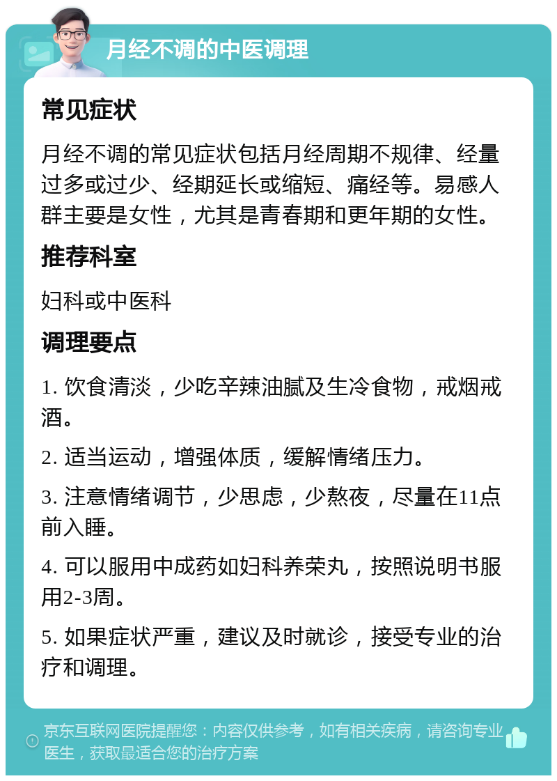 月经不调的中医调理 常见症状 月经不调的常见症状包括月经周期不规律、经量过多或过少、经期延长或缩短、痛经等。易感人群主要是女性，尤其是青春期和更年期的女性。 推荐科室 妇科或中医科 调理要点 1. 饮食清淡，少吃辛辣油腻及生冷食物，戒烟戒酒。 2. 适当运动，增强体质，缓解情绪压力。 3. 注意情绪调节，少思虑，少熬夜，尽量在11点前入睡。 4. 可以服用中成药如妇科养荣丸，按照说明书服用2-3周。 5. 如果症状严重，建议及时就诊，接受专业的治疗和调理。