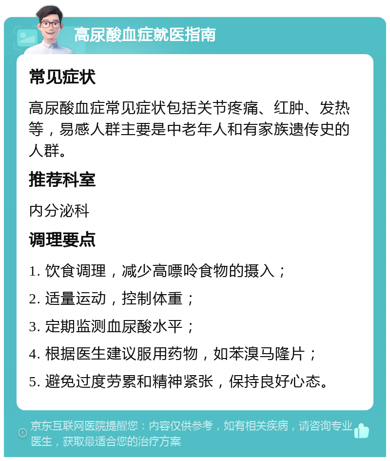 高尿酸血症就医指南 常见症状 高尿酸血症常见症状包括关节疼痛、红肿、发热等，易感人群主要是中老年人和有家族遗传史的人群。 推荐科室 内分泌科 调理要点 1. 饮食调理，减少高嘌呤食物的摄入； 2. 适量运动，控制体重； 3. 定期监测血尿酸水平； 4. 根据医生建议服用药物，如苯溴马隆片； 5. 避免过度劳累和精神紧张，保持良好心态。