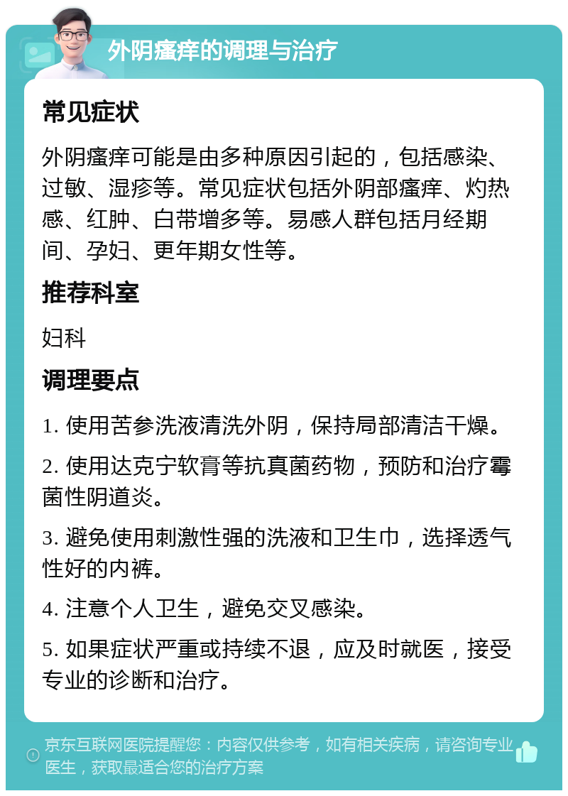 外阴瘙痒的调理与治疗 常见症状 外阴瘙痒可能是由多种原因引起的，包括感染、过敏、湿疹等。常见症状包括外阴部瘙痒、灼热感、红肿、白带增多等。易感人群包括月经期间、孕妇、更年期女性等。 推荐科室 妇科 调理要点 1. 使用苦参洗液清洗外阴，保持局部清洁干燥。 2. 使用达克宁软膏等抗真菌药物，预防和治疗霉菌性阴道炎。 3. 避免使用刺激性强的洗液和卫生巾，选择透气性好的内裤。 4. 注意个人卫生，避免交叉感染。 5. 如果症状严重或持续不退，应及时就医，接受专业的诊断和治疗。