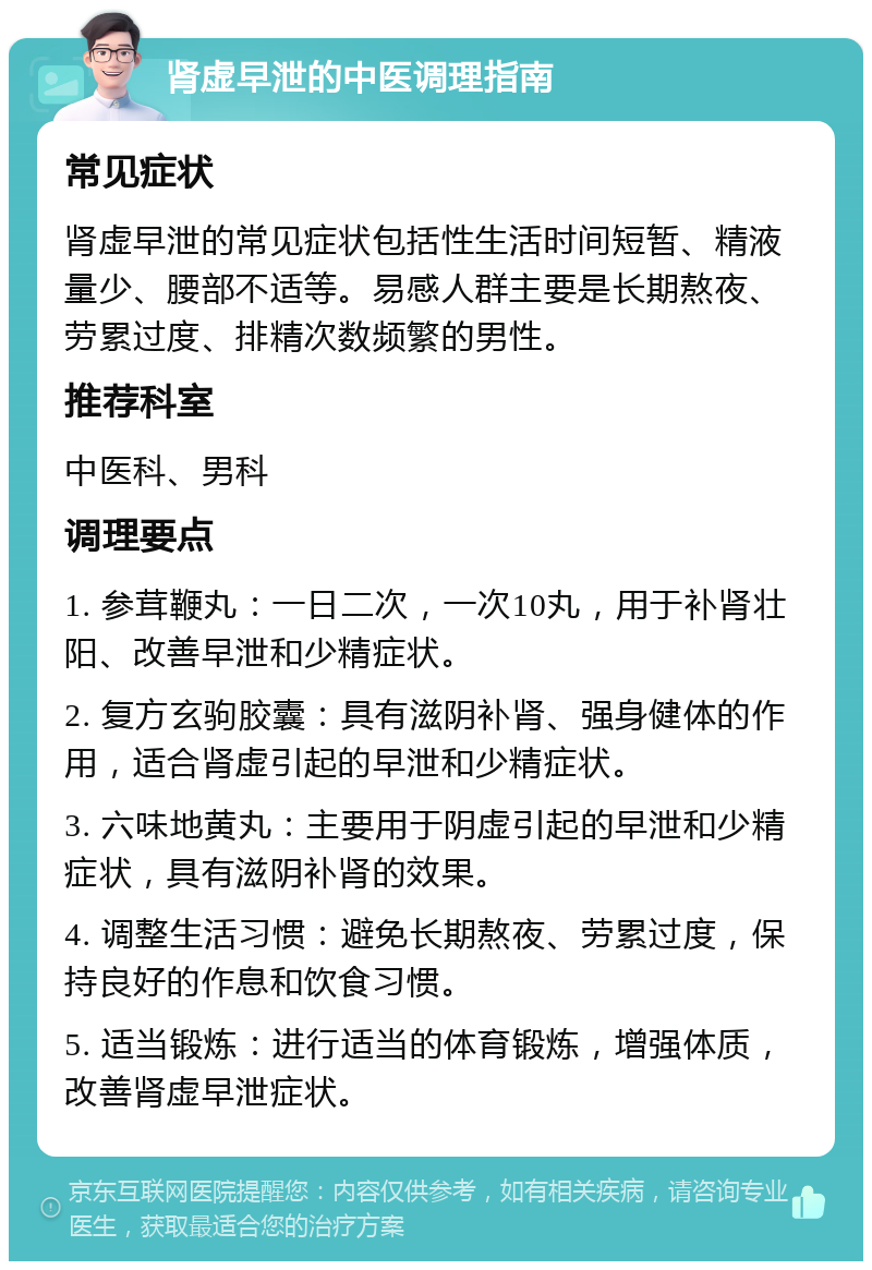 肾虚早泄的中医调理指南 常见症状 肾虚早泄的常见症状包括性生活时间短暂、精液量少、腰部不适等。易感人群主要是长期熬夜、劳累过度、排精次数频繁的男性。 推荐科室 中医科、男科 调理要点 1. 参茸鞭丸：一日二次，一次10丸，用于补肾壮阳、改善早泄和少精症状。 2. 复方玄驹胶囊：具有滋阴补肾、强身健体的作用，适合肾虚引起的早泄和少精症状。 3. 六味地黄丸：主要用于阴虚引起的早泄和少精症状，具有滋阴补肾的效果。 4. 调整生活习惯：避免长期熬夜、劳累过度，保持良好的作息和饮食习惯。 5. 适当锻炼：进行适当的体育锻炼，增强体质，改善肾虚早泄症状。