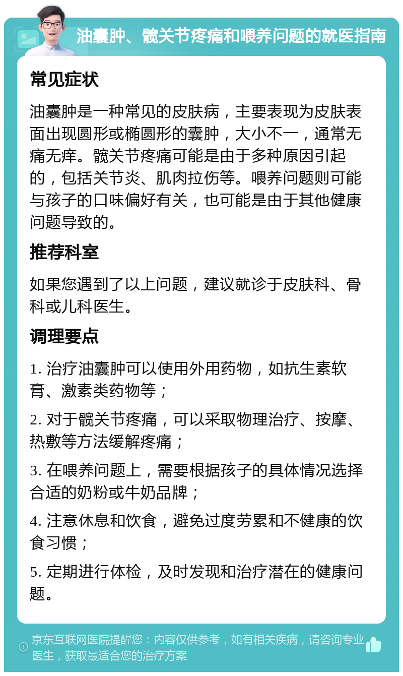 油囊肿、髋关节疼痛和喂养问题的就医指南 常见症状 油囊肿是一种常见的皮肤病，主要表现为皮肤表面出现圆形或椭圆形的囊肿，大小不一，通常无痛无痒。髋关节疼痛可能是由于多种原因引起的，包括关节炎、肌肉拉伤等。喂养问题则可能与孩子的口味偏好有关，也可能是由于其他健康问题导致的。 推荐科室 如果您遇到了以上问题，建议就诊于皮肤科、骨科或儿科医生。 调理要点 1. 治疗油囊肿可以使用外用药物，如抗生素软膏、激素类药物等； 2. 对于髋关节疼痛，可以采取物理治疗、按摩、热敷等方法缓解疼痛； 3. 在喂养问题上，需要根据孩子的具体情况选择合适的奶粉或牛奶品牌； 4. 注意休息和饮食，避免过度劳累和不健康的饮食习惯； 5. 定期进行体检，及时发现和治疗潜在的健康问题。