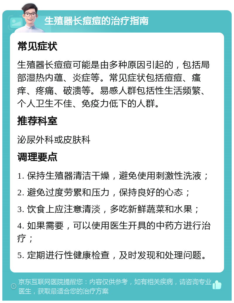 生殖器长痘痘的治疗指南 常见症状 生殖器长痘痘可能是由多种原因引起的，包括局部湿热内蕴、炎症等。常见症状包括痘痘、瘙痒、疼痛、破溃等。易感人群包括性生活频繁、个人卫生不佳、免疫力低下的人群。 推荐科室 泌尿外科或皮肤科 调理要点 1. 保持生殖器清洁干燥，避免使用刺激性洗液； 2. 避免过度劳累和压力，保持良好的心态； 3. 饮食上应注意清淡，多吃新鲜蔬菜和水果； 4. 如果需要，可以使用医生开具的中药方进行治疗； 5. 定期进行性健康检查，及时发现和处理问题。