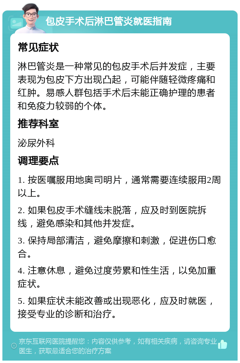 包皮手术后淋巴管炎就医指南 常见症状 淋巴管炎是一种常见的包皮手术后并发症，主要表现为包皮下方出现凸起，可能伴随轻微疼痛和红肿。易感人群包括手术后未能正确护理的患者和免疫力较弱的个体。 推荐科室 泌尿外科 调理要点 1. 按医嘱服用地奥司明片，通常需要连续服用2周以上。 2. 如果包皮手术缝线未脱落，应及时到医院拆线，避免感染和其他并发症。 3. 保持局部清洁，避免摩擦和刺激，促进伤口愈合。 4. 注意休息，避免过度劳累和性生活，以免加重症状。 5. 如果症状未能改善或出现恶化，应及时就医，接受专业的诊断和治疗。