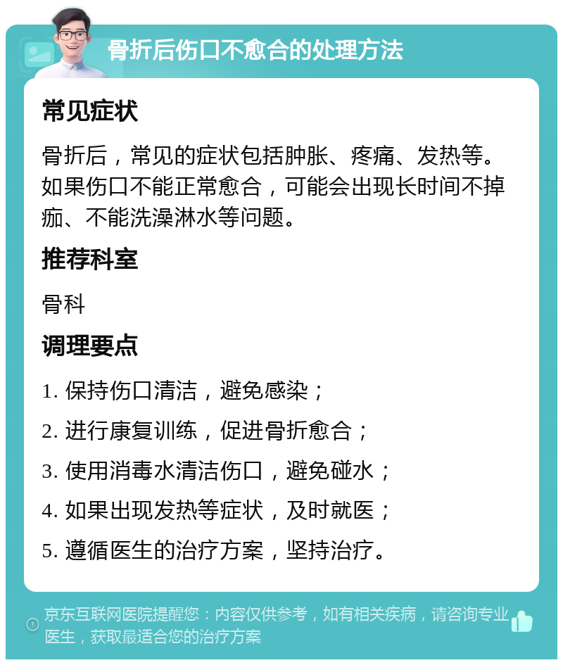 骨折后伤口不愈合的处理方法 常见症状 骨折后，常见的症状包括肿胀、疼痛、发热等。如果伤口不能正常愈合，可能会出现长时间不掉痂、不能洗澡淋水等问题。 推荐科室 骨科 调理要点 1. 保持伤口清洁，避免感染； 2. 进行康复训练，促进骨折愈合； 3. 使用消毒水清洁伤口，避免碰水； 4. 如果出现发热等症状，及时就医； 5. 遵循医生的治疗方案，坚持治疗。