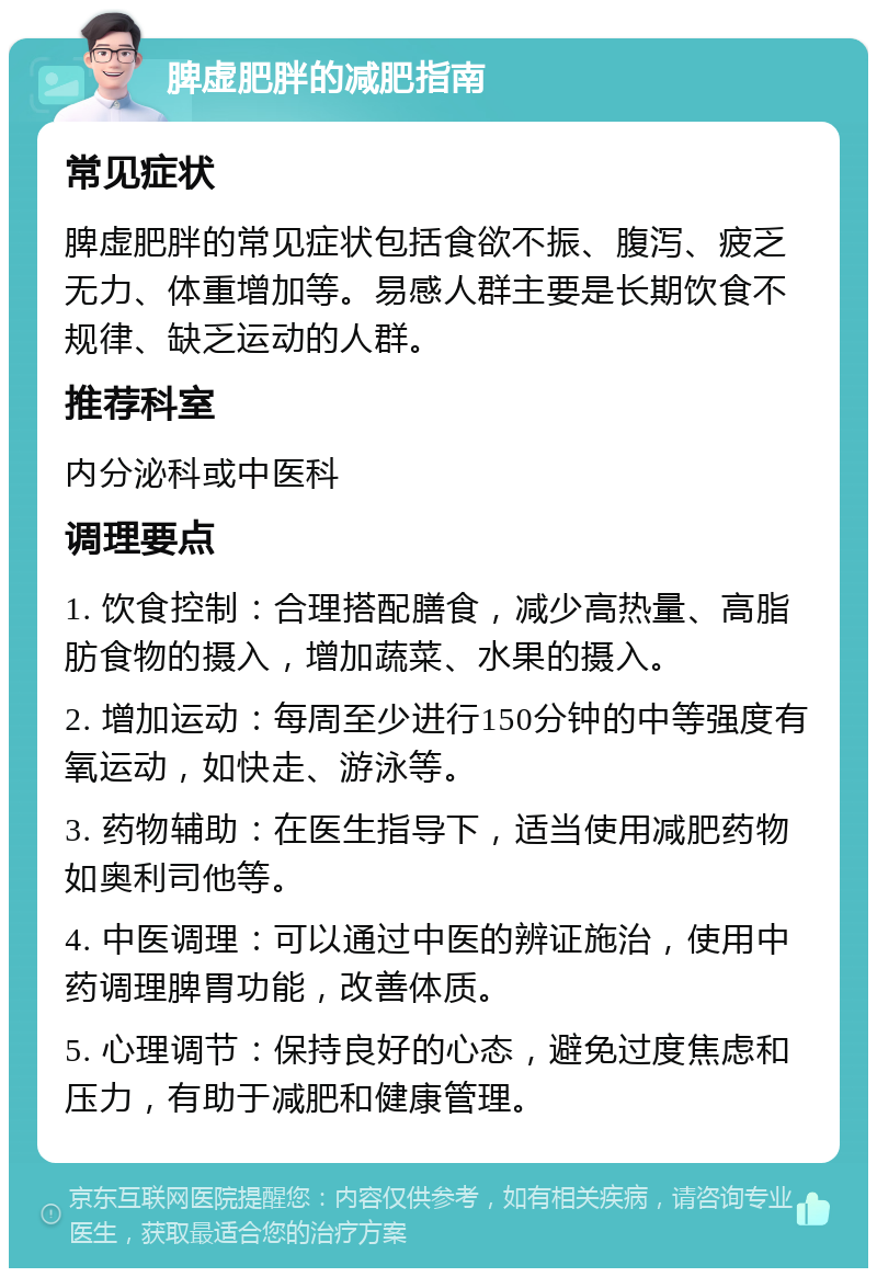 脾虚肥胖的减肥指南 常见症状 脾虚肥胖的常见症状包括食欲不振、腹泻、疲乏无力、体重增加等。易感人群主要是长期饮食不规律、缺乏运动的人群。 推荐科室 内分泌科或中医科 调理要点 1. 饮食控制：合理搭配膳食，减少高热量、高脂肪食物的摄入，增加蔬菜、水果的摄入。 2. 增加运动：每周至少进行150分钟的中等强度有氧运动，如快走、游泳等。 3. 药物辅助：在医生指导下，适当使用减肥药物如奥利司他等。 4. 中医调理：可以通过中医的辨证施治，使用中药调理脾胃功能，改善体质。 5. 心理调节：保持良好的心态，避免过度焦虑和压力，有助于减肥和健康管理。