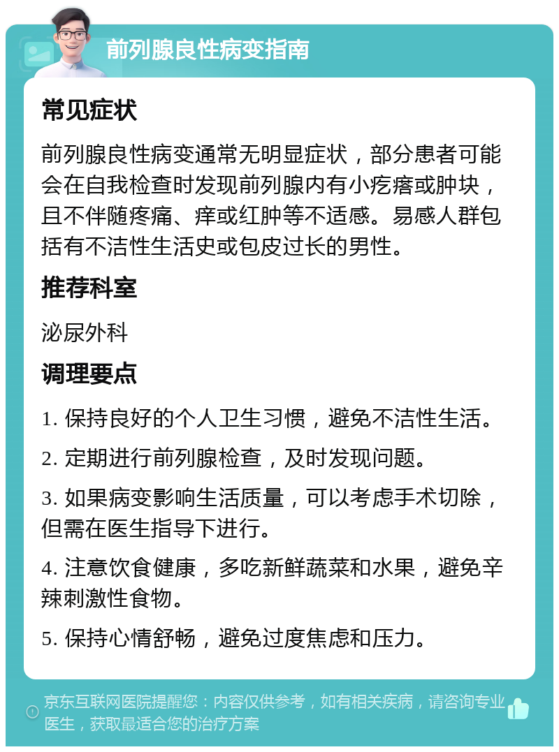 前列腺良性病变指南 常见症状 前列腺良性病变通常无明显症状，部分患者可能会在自我检查时发现前列腺内有小疙瘩或肿块，且不伴随疼痛、痒或红肿等不适感。易感人群包括有不洁性生活史或包皮过长的男性。 推荐科室 泌尿外科 调理要点 1. 保持良好的个人卫生习惯，避免不洁性生活。 2. 定期进行前列腺检查，及时发现问题。 3. 如果病变影响生活质量，可以考虑手术切除，但需在医生指导下进行。 4. 注意饮食健康，多吃新鲜蔬菜和水果，避免辛辣刺激性食物。 5. 保持心情舒畅，避免过度焦虑和压力。