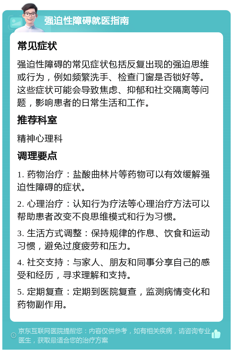 强迫性障碍就医指南 常见症状 强迫性障碍的常见症状包括反复出现的强迫思维或行为，例如频繁洗手、检查门窗是否锁好等。这些症状可能会导致焦虑、抑郁和社交隔离等问题，影响患者的日常生活和工作。 推荐科室 精神心理科 调理要点 1. 药物治疗：盐酸曲林片等药物可以有效缓解强迫性障碍的症状。 2. 心理治疗：认知行为疗法等心理治疗方法可以帮助患者改变不良思维模式和行为习惯。 3. 生活方式调整：保持规律的作息、饮食和运动习惯，避免过度疲劳和压力。 4. 社交支持：与家人、朋友和同事分享自己的感受和经历，寻求理解和支持。 5. 定期复查：定期到医院复查，监测病情变化和药物副作用。