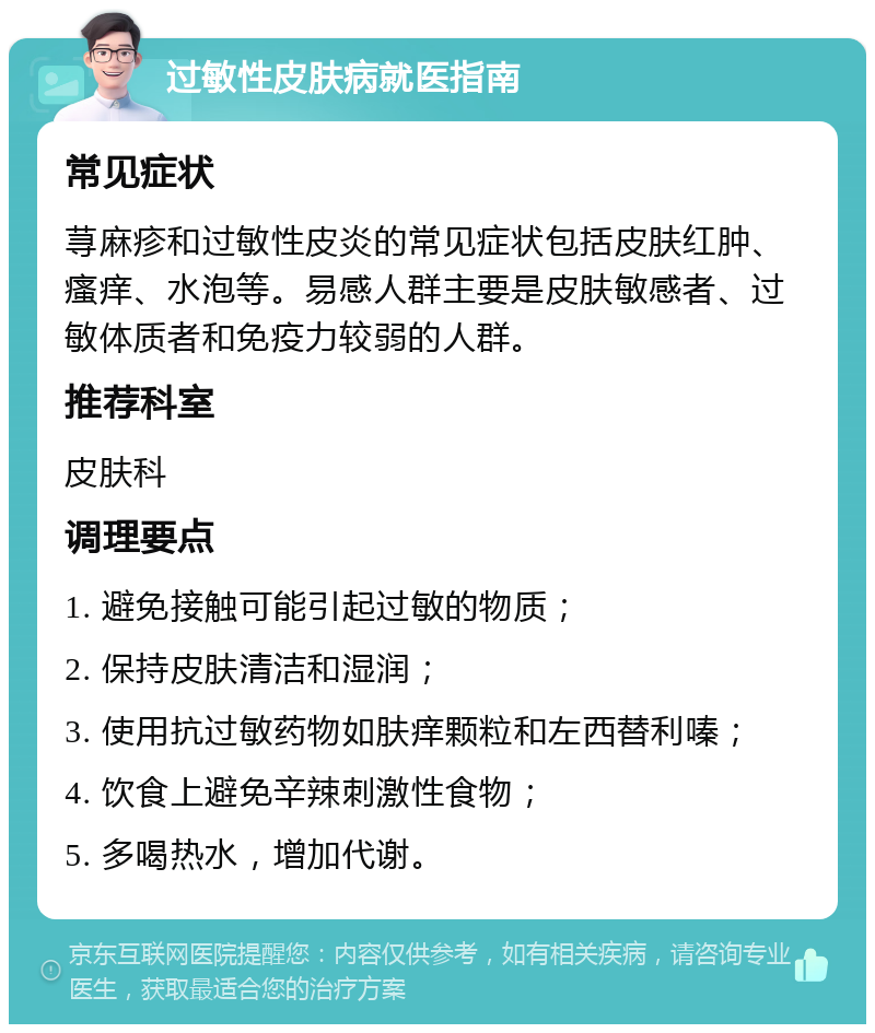 过敏性皮肤病就医指南 常见症状 荨麻疹和过敏性皮炎的常见症状包括皮肤红肿、瘙痒、水泡等。易感人群主要是皮肤敏感者、过敏体质者和免疫力较弱的人群。 推荐科室 皮肤科 调理要点 1. 避免接触可能引起过敏的物质； 2. 保持皮肤清洁和湿润； 3. 使用抗过敏药物如肤痒颗粒和左西替利嗪； 4. 饮食上避免辛辣刺激性食物； 5. 多喝热水，增加代谢。