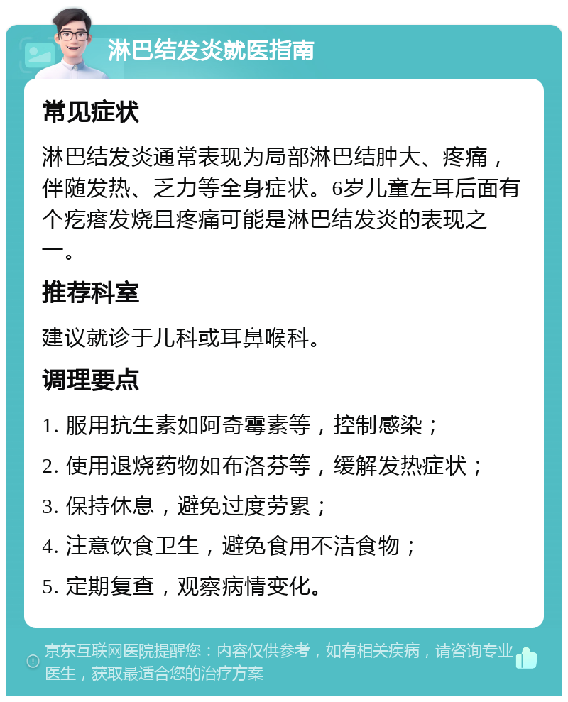 淋巴结发炎就医指南 常见症状 淋巴结发炎通常表现为局部淋巴结肿大、疼痛，伴随发热、乏力等全身症状。6岁儿童左耳后面有个疙瘩发烧且疼痛可能是淋巴结发炎的表现之一。 推荐科室 建议就诊于儿科或耳鼻喉科。 调理要点 1. 服用抗生素如阿奇霉素等，控制感染； 2. 使用退烧药物如布洛芬等，缓解发热症状； 3. 保持休息，避免过度劳累； 4. 注意饮食卫生，避免食用不洁食物； 5. 定期复查，观察病情变化。