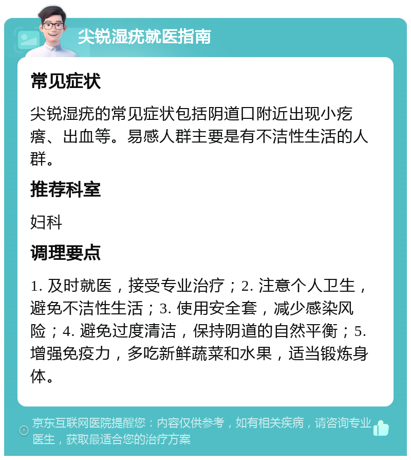 尖锐湿疣就医指南 常见症状 尖锐湿疣的常见症状包括阴道口附近出现小疙瘩、出血等。易感人群主要是有不洁性生活的人群。 推荐科室 妇科 调理要点 1. 及时就医，接受专业治疗；2. 注意个人卫生，避免不洁性生活；3. 使用安全套，减少感染风险；4. 避免过度清洁，保持阴道的自然平衡；5. 增强免疫力，多吃新鲜蔬菜和水果，适当锻炼身体。