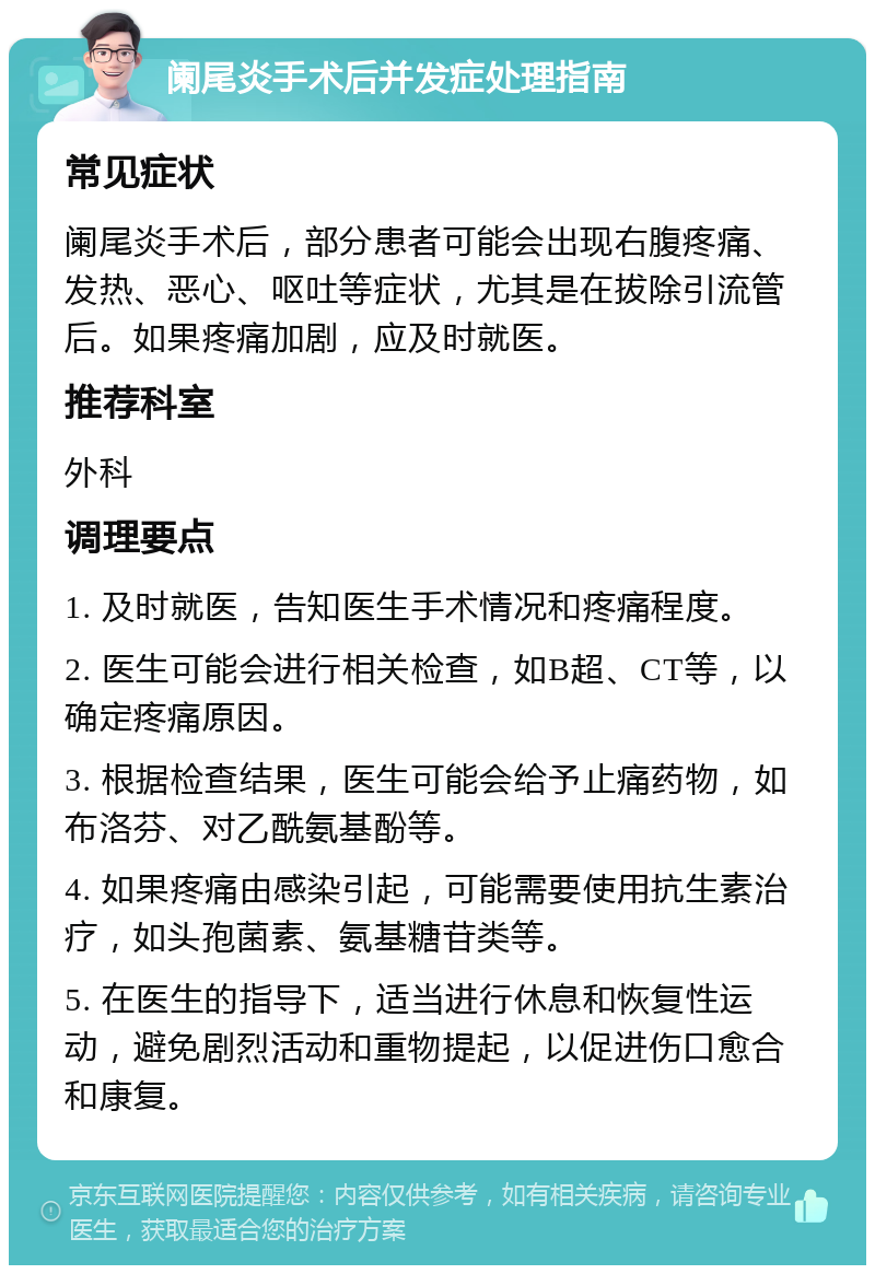 阑尾炎手术后并发症处理指南 常见症状 阑尾炎手术后，部分患者可能会出现右腹疼痛、发热、恶心、呕吐等症状，尤其是在拔除引流管后。如果疼痛加剧，应及时就医。 推荐科室 外科 调理要点 1. 及时就医，告知医生手术情况和疼痛程度。 2. 医生可能会进行相关检查，如B超、CT等，以确定疼痛原因。 3. 根据检查结果，医生可能会给予止痛药物，如布洛芬、对乙酰氨基酚等。 4. 如果疼痛由感染引起，可能需要使用抗生素治疗，如头孢菌素、氨基糖苷类等。 5. 在医生的指导下，适当进行休息和恢复性运动，避免剧烈活动和重物提起，以促进伤口愈合和康复。