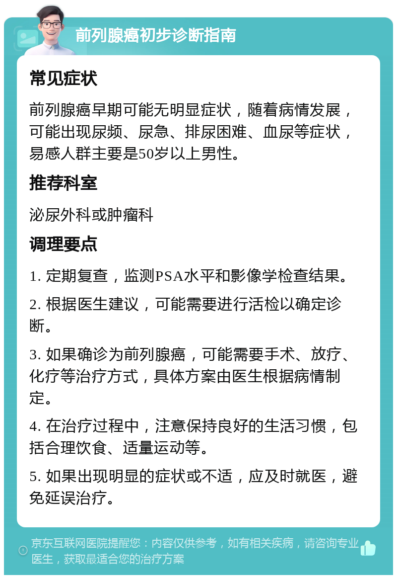 前列腺癌初步诊断指南 常见症状 前列腺癌早期可能无明显症状，随着病情发展，可能出现尿频、尿急、排尿困难、血尿等症状，易感人群主要是50岁以上男性。 推荐科室 泌尿外科或肿瘤科 调理要点 1. 定期复查，监测PSA水平和影像学检查结果。 2. 根据医生建议，可能需要进行活检以确定诊断。 3. 如果确诊为前列腺癌，可能需要手术、放疗、化疗等治疗方式，具体方案由医生根据病情制定。 4. 在治疗过程中，注意保持良好的生活习惯，包括合理饮食、适量运动等。 5. 如果出现明显的症状或不适，应及时就医，避免延误治疗。