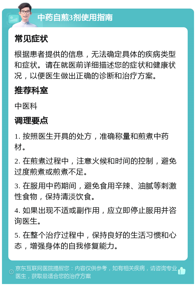 中药自煎3剂使用指南 常见症状 根据患者提供的信息，无法确定具体的疾病类型和症状。请在就医前详细描述您的症状和健康状况，以便医生做出正确的诊断和治疗方案。 推荐科室 中医科 调理要点 1. 按照医生开具的处方，准确称量和煎煮中药材。 2. 在煎煮过程中，注意火候和时间的控制，避免过度煎煮或煎煮不足。 3. 在服用中药期间，避免食用辛辣、油腻等刺激性食物，保持清淡饮食。 4. 如果出现不适或副作用，应立即停止服用并咨询医生。 5. 在整个治疗过程中，保持良好的生活习惯和心态，增强身体的自我修复能力。