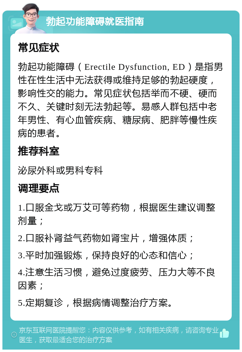 勃起功能障碍就医指南 常见症状 勃起功能障碍（Erectile Dysfunction, ED）是指男性在性生活中无法获得或维持足够的勃起硬度，影响性交的能力。常见症状包括举而不硬、硬而不久、关键时刻无法勃起等。易感人群包括中老年男性、有心血管疾病、糖尿病、肥胖等慢性疾病的患者。 推荐科室 泌尿外科或男科专科 调理要点 1.口服金戈或万艾可等药物，根据医生建议调整剂量； 2.口服补肾益气药物如肾宝片，增强体质； 3.平时加强锻炼，保持良好的心态和信心； 4.注意生活习惯，避免过度疲劳、压力大等不良因素； 5.定期复诊，根据病情调整治疗方案。