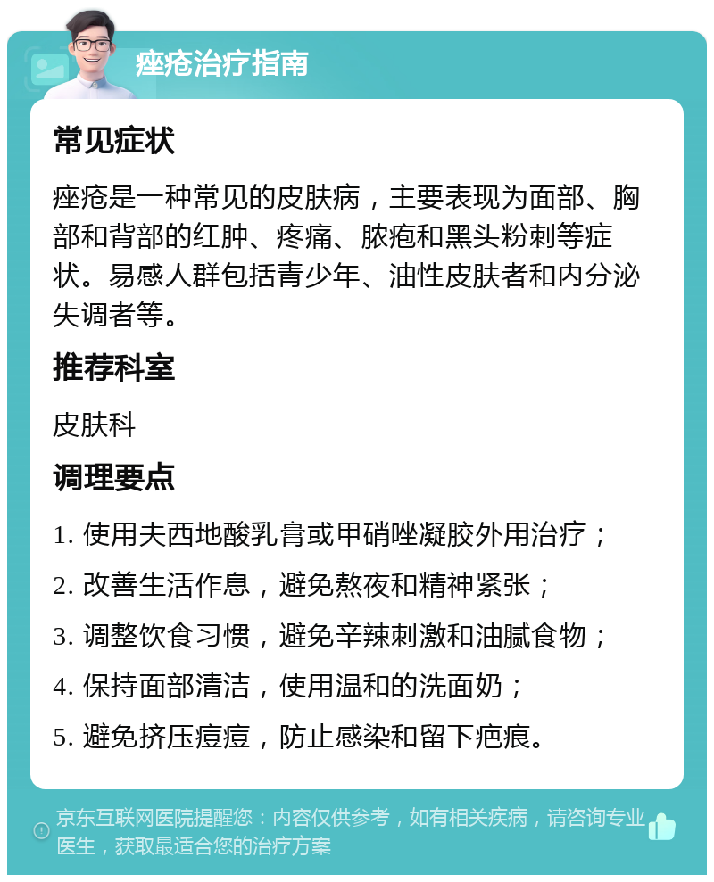 痤疮治疗指南 常见症状 痤疮是一种常见的皮肤病，主要表现为面部、胸部和背部的红肿、疼痛、脓疱和黑头粉刺等症状。易感人群包括青少年、油性皮肤者和内分泌失调者等。 推荐科室 皮肤科 调理要点 1. 使用夫西地酸乳膏或甲硝唑凝胶外用治疗； 2. 改善生活作息，避免熬夜和精神紧张； 3. 调整饮食习惯，避免辛辣刺激和油腻食物； 4. 保持面部清洁，使用温和的洗面奶； 5. 避免挤压痘痘，防止感染和留下疤痕。