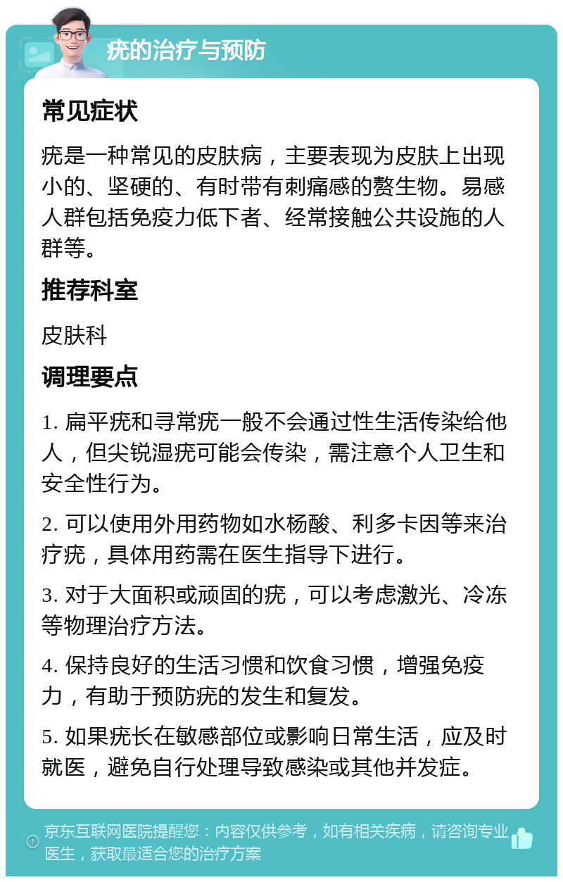 疣的治疗与预防 常见症状 疣是一种常见的皮肤病，主要表现为皮肤上出现小的、坚硬的、有时带有刺痛感的赘生物。易感人群包括免疫力低下者、经常接触公共设施的人群等。 推荐科室 皮肤科 调理要点 1. 扁平疣和寻常疣一般不会通过性生活传染给他人，但尖锐湿疣可能会传染，需注意个人卫生和安全性行为。 2. 可以使用外用药物如水杨酸、利多卡因等来治疗疣，具体用药需在医生指导下进行。 3. 对于大面积或顽固的疣，可以考虑激光、冷冻等物理治疗方法。 4. 保持良好的生活习惯和饮食习惯，增强免疫力，有助于预防疣的发生和复发。 5. 如果疣长在敏感部位或影响日常生活，应及时就医，避免自行处理导致感染或其他并发症。